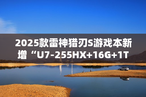 2025款雷神猎刃S游戏本新增“U7-255HX+16G+1T+RTX 5060”首销 10999元