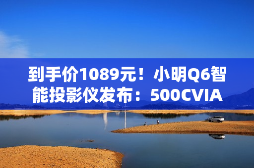 到手价1089元！小明Q6智能投影仪发布：500CVIA流明亮度、接入米家/小爱