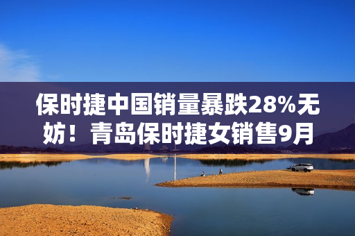保时捷中国销量暴跌28%无妨！青岛保时捷女销售9月再夺销冠：3年或能卖500辆佳绩