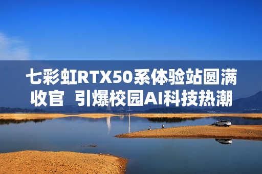 七彩虹RTX50系体验站圆满收官 引爆校园AI科技热潮 七彩虹RTX50系体验站圆满收官 引爆校园AI科技热潮