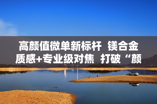 高颜值微单新标杆  镁合金质感+专业级对焦  打破“颜值虚高”魔咒