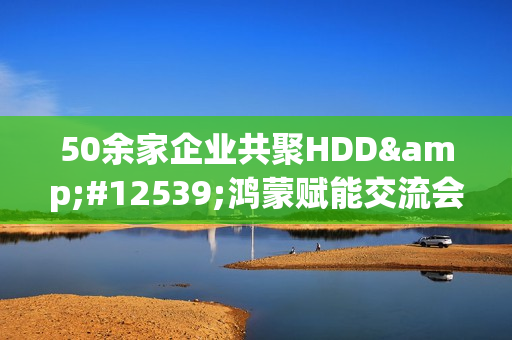 50余家企业共聚HDD・鸿蒙赋能交流会广州站  共探全场景智慧体验创新路径