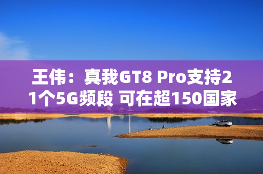 王伟：真我GT8 Pro支持21个5G频段 可在超150国家用