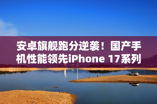安卓旗舰跑分逆袭！国产手机性能领先iPhone 17系列