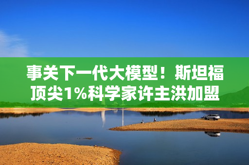 事关下一代大模型！斯坦福顶尖1%科学家许主洪加盟阿里通义