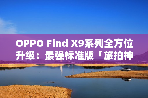 OPPO Find X9系列全方位升级：最强标准版「旅拍神器」引爆期待