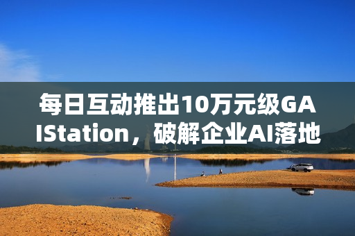 每日互动推出10万元级GAIStation，破解企业AI落地“成本与安全”难题