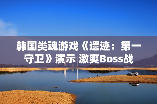 韩国类魂游戏《遗迹：第一守卫》演示 激爽Boss战