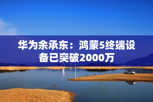 华为余承东：鸿蒙5终端设备已突破2000万