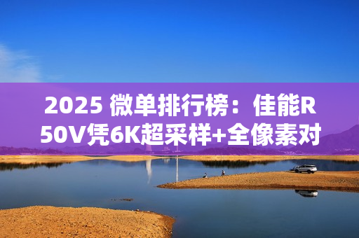 2025 微单排行榜:佳能R50V凭6K超采样+全像素对焦登顶“双修全能王” 2025 微单排行榜:佳能R50V凭6K超采样+全像素对焦登顶“双修全能王”