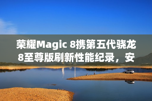 荣耀Magic 8携第五代骁龙8至尊版刷新性能纪录，安兔兔跑分突破416万