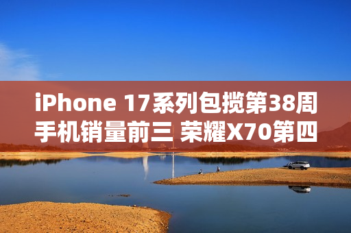 iPhone 17系列包揽第38周手机销量前三 荣耀X70第四 iPhone 17系列包揽第38周手机销量前三 荣耀X70第四