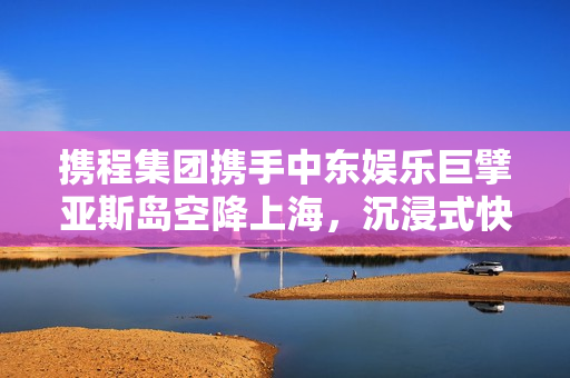 携程集团携手中东娱乐巨擘亚斯岛空降上海，沉浸式快闪活动点亮东方明珠