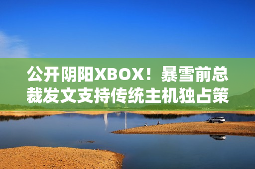 公开阴阳XBOX！暴雪前总裁发文支持传统主机独占策略
