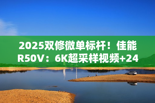 2025双修微单标杆！佳能R50V：6K超采样视频+2420万像素拍照  全能无短板