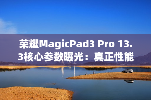 荣耀MagicPad3 Pro 13.3核心参数曝光：真正性能最强的安卓平板