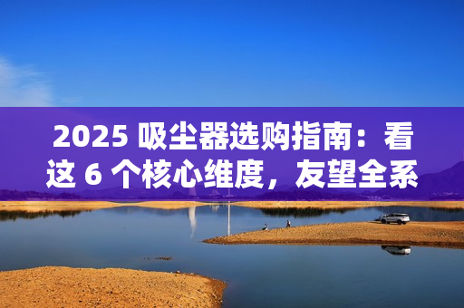 2025 吸尘器选购指南：看这 6 个核心维度，友望全系机型精准适配需求