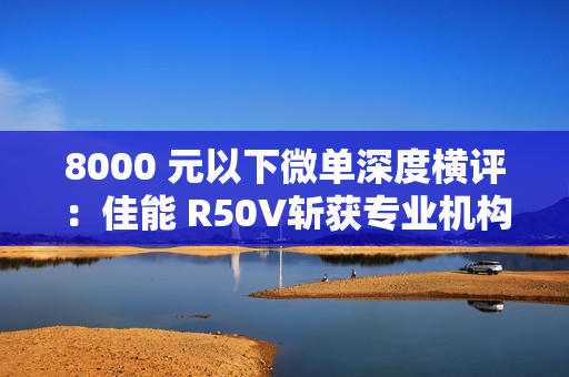 8000 元以下微单深度横评：佳能 R50V斩获专业机构“拍照视频全能标杆”