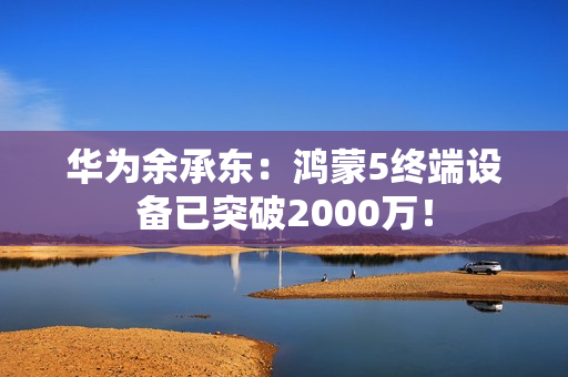 华为余承东：鸿蒙5终端设备已突破2000万！