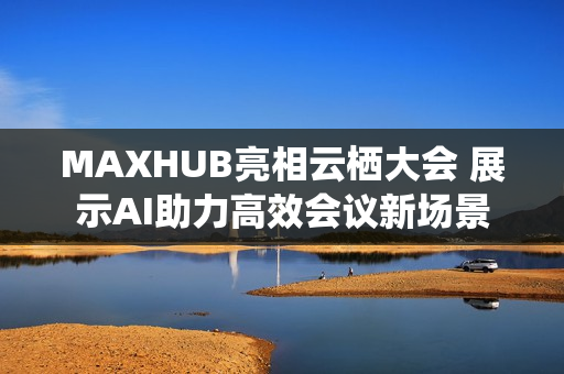 MAXHUB亮相云栖大会 展示AI助力高效会议新场景