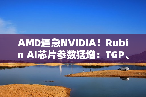 AMD逼急NVIDIA！Rubin AI芯片参数猛增：TGP、带宽双双飙升