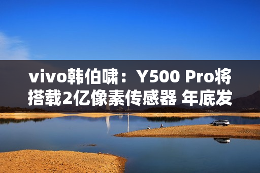 vivo韩伯啸：Y500 Pro将搭载2亿像素传感器 年底发布