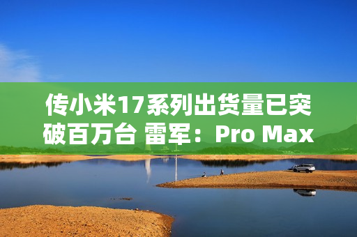 传小米17系列出货量已突破百万台 雷军：Pro Max已断货