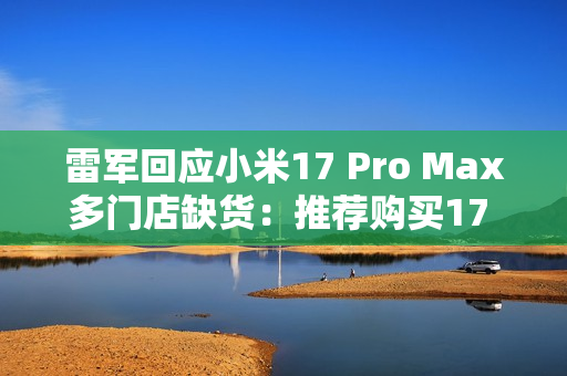 雷军回应小米17 Pro Max多门店缺货：推荐购买17 Pro