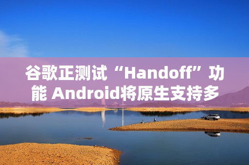 谷歌正测试“Handoff”功能 Android将原生支持多设备任务无缝切换