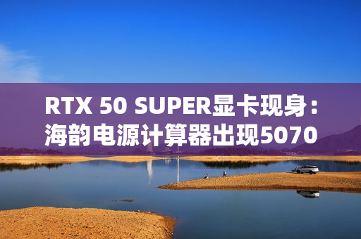 RTX 50 SUPER显卡现身：海韵电源计算器出现5070/Ti SUPER、功率更高