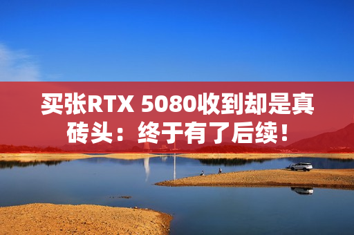 买张RTX 5080收到却是真砖头：终于有了后续！