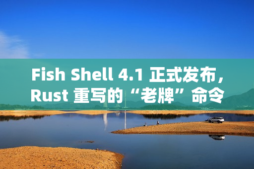 Fish Shell 4.1 正式发布，Rust 重写的“老牌”命令行 Shell