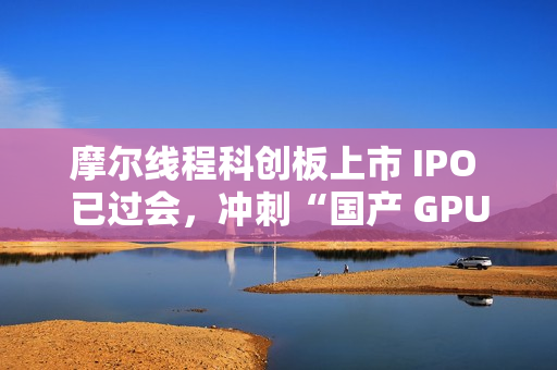 摩尔线程科创板上市 IPO 已过会，冲刺“国产 GPU 第一股”