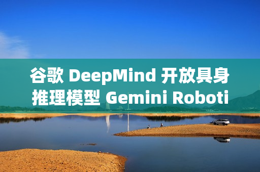 谷歌 DeepMind 开放具身推理模型 Gemini Robotics-ER 1.5