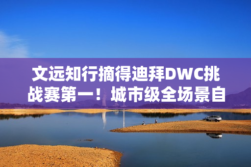 文远知行摘得迪拜DWC挑战赛第一！城市级全场景自动驾驶解决方案成夺冠关键