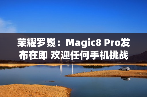 荣耀罗巍：Magic8 Pro发布在即 欢迎任何手机挑战