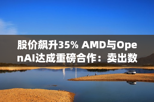 股价飙升35% AMD与OpenAI达成重磅合作：卖出数百亿美元显卡