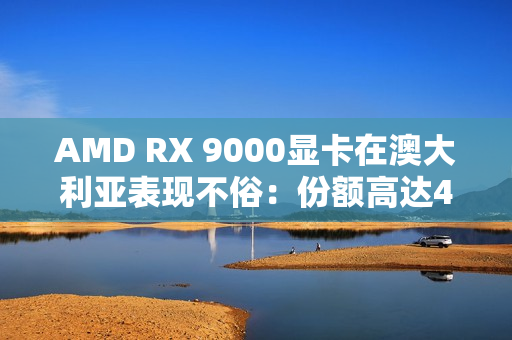 AMD RX 9000显卡在澳大利亚表现不俗：份额高达44％