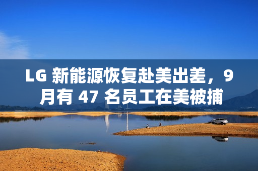LG 新能源恢复赴美出差，9 月有 47 名员工在美被捕