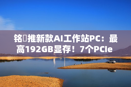铭瑄推新款AI工作站PC：最高192GB显存！7个PCIe x16