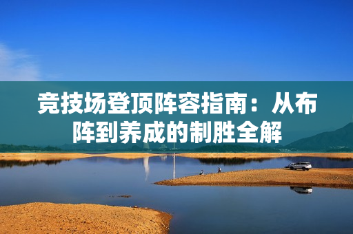 竞技场登顶阵容指南:从布阵到养成的制胜全解 竞技场登顶阵容指南:从布阵到养成的制胜全解