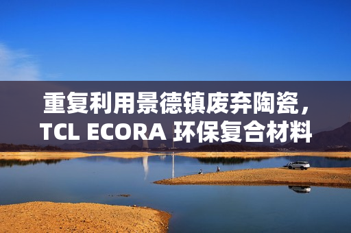 重复利用景德镇废弃陶瓷,TCL ECORA 环保复合材料明年将用于电器 重复利用景德镇废弃陶瓷,TCL ECORA 环保复合材料明年将用于电器