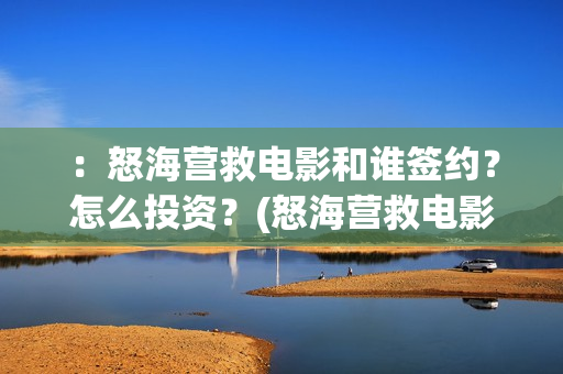 ：怒海营救电影和谁签约？怎么投资？(怒海营救电影最新消息)