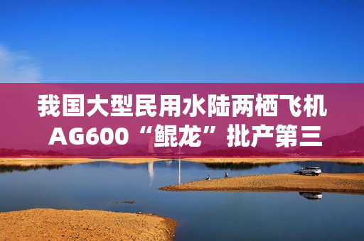 我国大型民用水陆两栖飞机 AG600“鲲龙”批产第三架机完成生产试飞