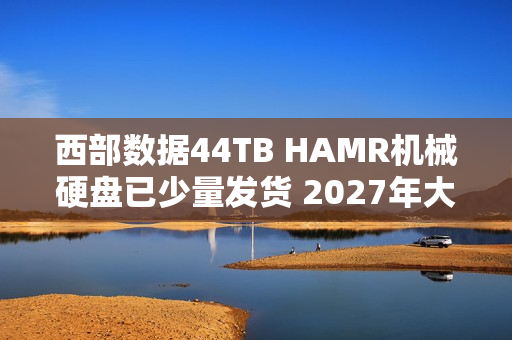 西部数据44TB HAMR机械硬盘已少量发货 2027年大规模量产