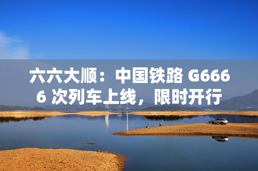 六六大顺：中国铁路 G6666 次列车上线，限时开行