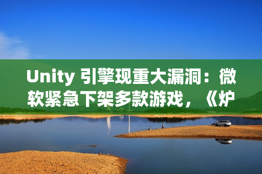 Unity 引擎现重大漏洞：微软紧急下架多款游戏，《炉石传说》等受影响