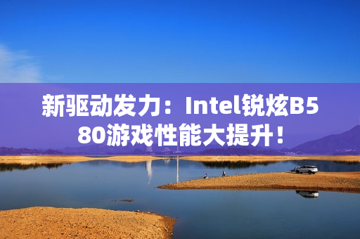 新驱动发力：Intel锐炫B580游戏性能大提升！