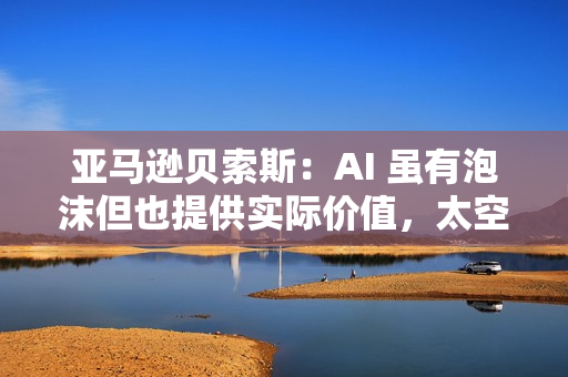 亚马逊贝索斯：AI 虽有泡沫但也提供实际价值，太空数据中心有望成为现实