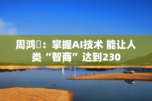 周鸿祎:掌握AI技术 能让人类“智商”达到230 周鸿祎:掌握AI技术 能让人类“智商”达到230